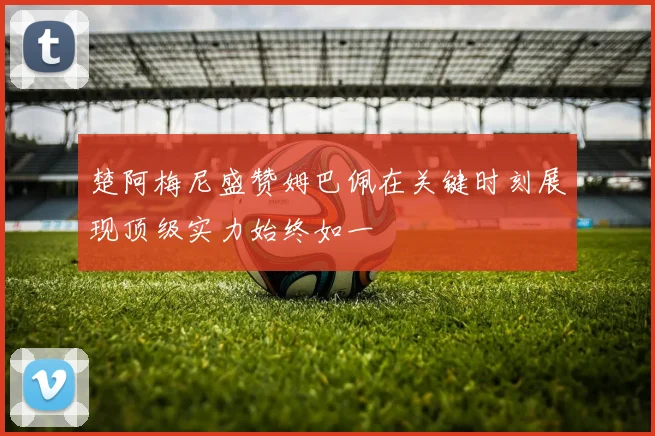 楚阿梅尼盛赞姆巴佩在关键时刻展现顶级实力始终如一