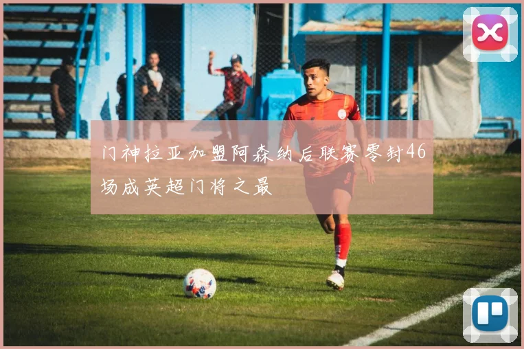 门神拉亚加盟阿森纳后联赛零封46场成英超门将之最