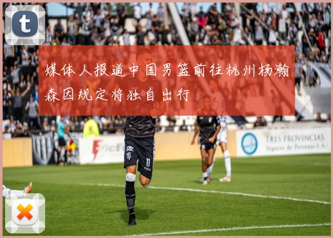 媒体人报道中国男篮前往杭州杨瀚森因规定将独自出行