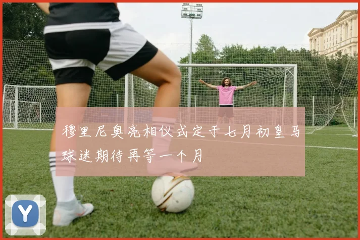 穆里尼奥亮相仪式定于七月初皇马球迷期待再等一个月