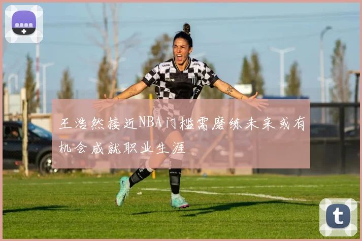 王浩然接近NBA门槛需磨练未来或有机会成就职业生涯