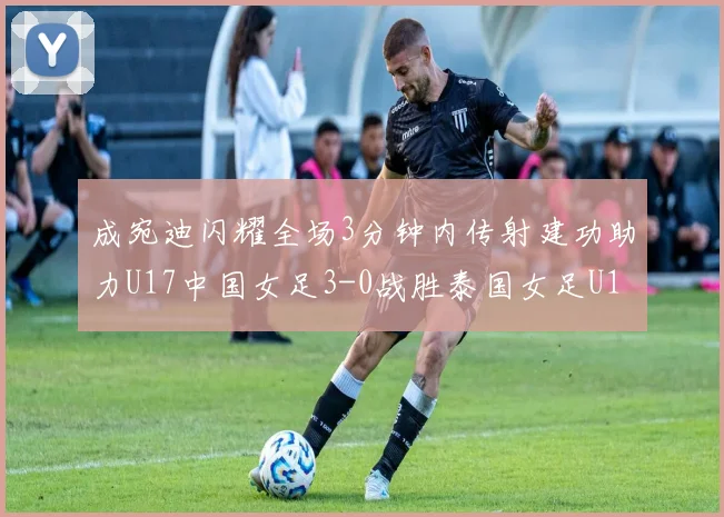 成宛迪闪耀全场3分钟内传射建功助力U17中国女足3-0战胜泰国女足U17