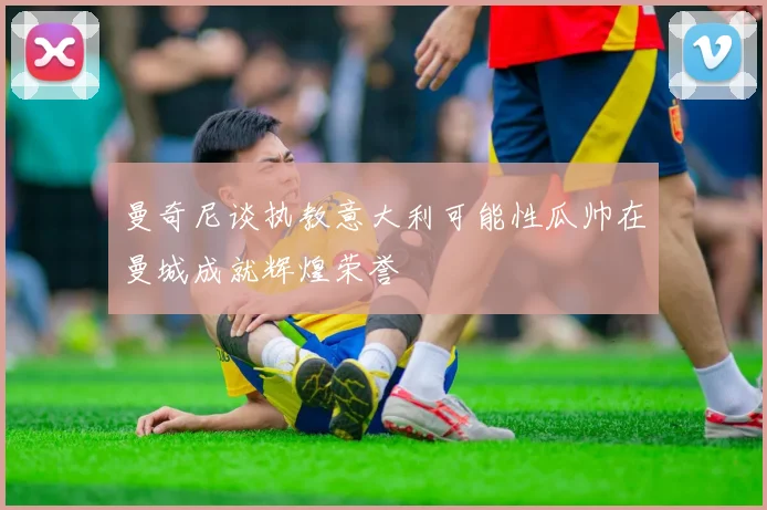 曼奇尼谈执教意大利可能性瓜帅在曼城成就辉煌荣誉
