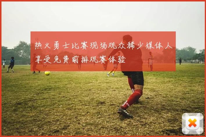 热火勇士比赛现场观众稀少媒体人享受免费前排观赛体验