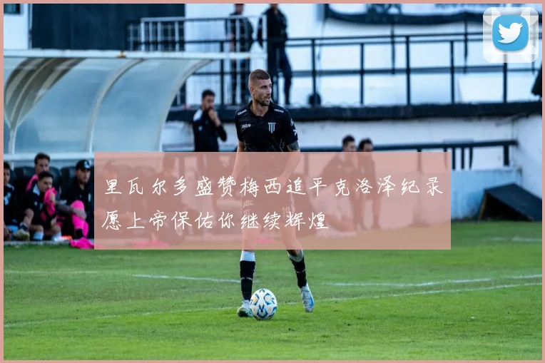 里瓦尔多盛赞梅西追平克洛泽纪录愿上帝保佑你继续辉煌