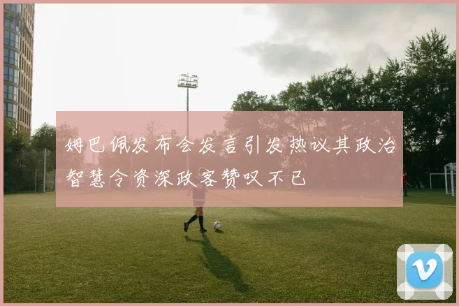 姆巴佩发布会发言引发热议其政治智慧令资深政客赞叹不已