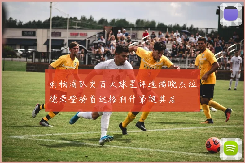 利物浦队史百大球星评选揭晓杰拉德荣登榜首达格利什紧随其后