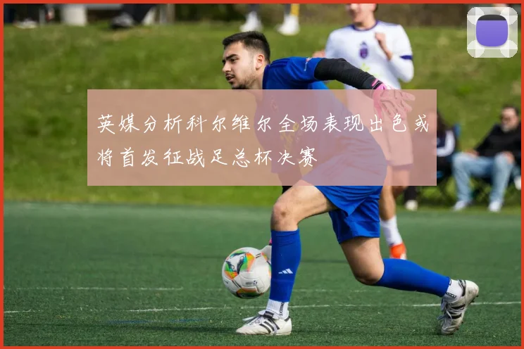 英媒分析科尔维尔全场表现出色或将首发征战足总杯决赛